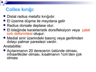 Colles kırığı:
 Distal radius metafiz kırığıdır.
 El üzerine düşme ile meydana gelir
 Radius dorsale deplase olur.
 El bileğinde karakteristik dorsifleksiyon veya çatal
  sırtı deformitesi oluşur.
 Medial sinir üzerindeki basınç veya gerilimden
  dolayı palmar parestezi vardır.
Anstabilite:
 Açılanmanın 20 derecenin üstünde olması,
  intraartiküler olması, kısalmanın 1cm’den çok
  olması
 