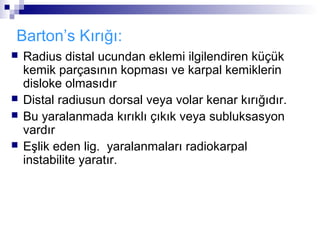 Barton’s Kırığı:
   Radius distal ucundan eklemi ilgilendiren küçük
    kemik parçasının kopması ve karpal kemiklerin
    disloke olmasıdır
   Distal radiusun dorsal veya volar kenar kırığıdır.
   Bu yaralanmada kırıklı çıkık veya subluksasyon
    vardır
   Eşlik eden lig. yaralanmaları radiokarpal
    instabilite yaratır.
 
