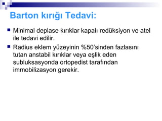 Barton kırığı Tedavi:
   Minimal deplase kırıklar kapalı redüksiyon ve atel
    ile tedavi edilir.
   Radius eklem yüzeyinin %50’sinden fazlasını
    tutan anstabil kırıklar veya eşlik eden
    subluksasyonda ortopedist tarafından
    immobilizasyon gerekir.
 
