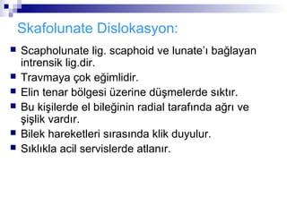 Skafolunate Dislokasyon:
   Scapholunate lig. scaphoid ve lunate’ı bağlayan
    intrensik lig.dir.
   Travmaya çok eğimlidir.
   Elin tenar bölgesi üzerine düşmelerde sıktır.
   Bu kişilerde el bileğinin radial tarafında ağrı ve
    şişlik vardır.
   Bilek hareketleri sırasında klik duyulur.
   Sıklıkla acil servislerde atlanır.
 