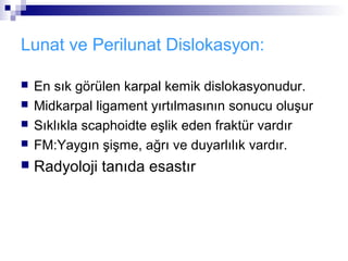Lunat ve Perilunat Dislokasyon:

   En sık görülen karpal kemik dislokasyonudur.
   Midkarpal ligament yırtılmasının sonucu oluşur
   Sıklıkla scaphoidte eşlik eden fraktür vardır
   FM:Yaygın şişme, ağrı ve duyarlılık vardır.
   Radyoloji tanıda esastır
 