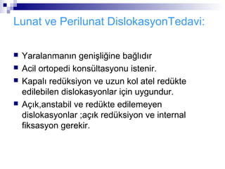 Lunat ve Perilunat DislokasyonTedavi:

   Yaralanmanın genişliğine bağlıdır
   Acil ortopedi konsültasyonu istenir.
   Kapalı redüksiyon ve uzun kol atel redükte
    edilebilen dislokasyonlar için uygundur.
   Açık,anstabil ve redükte edilemeyen
    dislokasyonlar ;açık redüksiyon ve internal
    fiksasyon gerekir.
 
