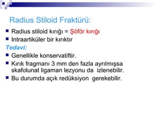 Radius Stiloid Fraktürü:
 Radius stiloid kırığı = Şöför kırığı
 Intraartiküler bir kırıktır

Tedavi:
 Genellikle konservatiftir.
 Kırık fragmanı 3 mm den fazla ayrılmışsa
  skafolunat ligaman lezyonu da izlenebilir.
 Bu durumda açık redüksiyon gerekebilir.
 