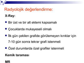 Radyolojik değerlendirme:
X-Ray:
   Bir üst ve bir alt eklemi kapsamalı
   Çocuklarda mukayeseli olmalı
   İlk gün çekilen grafide görülemeyen kırıklar için
    7-10 gün sonra tekrar grafi istenmeli
   Özel durumlarda özel grafiler istenmeli

Kemik taraması

MR
 