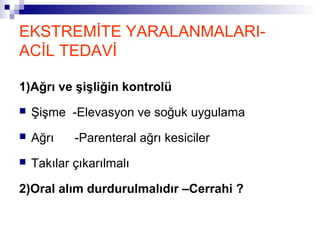 EKSTREMİTE YARALANMALARI-
ACİL TEDAVİ

1)Ağrı ve şişliğin kontrolü
   Şişme -Elevasyon ve soğuk uygulama
   Ağrı    -Parenteral ağrı kesiciler
   Takılar çıkarılmalı

2)Oral alım durdurulmalıdır –Cerrahi ?
 
