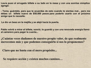 Laura puso el arrugado billete a su lado en la mesa y con una sonrisa cómplice agregó:   - Toma, guárdalo, para que te acuerdes de esto cuando te sientas mal... pero me debes un  billete nuevo de $50.000 pesos para poderlo usarlo con el próximo amigo que lo necesite.   Le dio un beso en la mejilla y se alejó hacia la puerta.   Pablo volvió a mirar el billete, sonrió, lo guardó y con una renovada energía llamó al camarero para pagar la cuenta...   ¿Cuántas veces dudamos de nuestro propio valor, de que realmente merecemos más y que podemos conseguirlo si nos lo proponemos?   Claro que no basta con el mero propósito...   Se requiere acción y existen muchos caminos… 