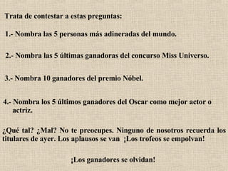 Trata de contestar a estas preguntas:   1.- Nombra las 5 personas más adineradas del mundo.   2.- Nombra las 5 últimas ganadoras del concurso Miss Universo.  3.- Nombra 10 ganadores del premio Nóbel.  4.- Nombra los 5 últimos ganadores del Oscar como mejor actor o  actriz.   ¿Qué tal? ¿Mal? No te preocupes. Ninguno de nosotros recuerda los titulares de ayer. Los aplausos se van  ¡Los trofeos se empolvan!   ¡Los ganadores se olvidan!   