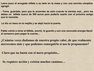 Laura puso el arrugado billete a su lado en la mesa y con una sonrisa cómplice agregó:   - Toma, guárdalo, para que te acuerdes de esto cuando te sientas mal... pero me debes un  billete nuevo de 500 euros para poderlo usarlo con el próximo amigo que lo necesite.   Le dio un beso en la mejilla y se alejó hacia la puerta.   Pablo volvió a mirar el billete, sonrió, lo guardó y con una renovada energía llamó al camarero para pagar la cuenta...   ¿Cuántas veces dudamos de nuestro propio valor, de que realmente merecemos más y que podemos conseguirlo si nos lo proponemos?   Claro que no basta con el mero propósito...   Se requiere acción y existen muchos caminos… 