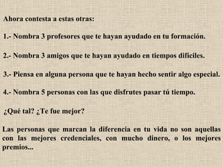 Ahora contesta a estas otras:   1.- Nombra 3 profesores que te hayan ayudado en tu formación.   2.- Nombra 3 amigos que te hayan ayudado en tiempos difíciles.   3.- Piensa en alguna persona que te hayan hecho sentir algo especial.   4.- Nombra 5 personas con las que disfrutes pasar tú tiempo.   ¿Qué tal? ¿Te fue mejor?   Las personas que marcan la diferencia en tu vida no son aquellas con las mejores credenciales, con mucho dinero, o los mejores premios...   