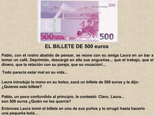 Pablo, con el rostro abatido de pensar, se reúne con su amiga Laura en un bar a tomar un café. Deprimido, descargó en ella sus angustias... que el trabajo, que el dinero, que la relación con su pareja, que su vocación!...   EL BILLETE DE 500 euros  Todo parecía estar mal en su vida...   Laura introdujo la mano en su bolso, sacó un billete de 500 euros y le dijo: ¿Quieres este billete?   Pablo, un poco confundido al principio, le contestó: Claro, Laura... son 500 euros ¿Quién no los querría?   Entonces Laura tomó el billete en uno de sus puños y lo arrugó hasta hacerlo una pequeña bola… 