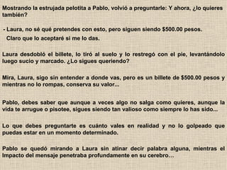 Mostrando la estrujada pelotita a Pablo, volvió a preguntarle: Y ahora, ¿lo quieres también?   - Laura, no sé qué pretendes con esto, pero siguen siendo $500.00 pesos.   Claro que lo aceptaré si me lo das.   Laura desdobló el billete, lo tiró al suelo y lo restregó con el pie, levantándolo luego sucio y marcado. ¿Lo sigues queriendo?   Mira, Laura, sigo sin entender a donde vas, pero es un billete de $500.00 pesos y mientras no lo rompas, conserva su valor...   Pablo, debes saber que aunque a veces algo no salga como quieres, aunque la vida te arrugue o pisotee, sigues siendo tan valioso como siempre lo has sido...   Lo que debes preguntarte es cuánto vales en realidad y no lo golpeado que puedas estar en un momento determinado.   Pablo se quedó mirando a Laura sin atinar decir palabra alguna, mientras el Impacto del mensaje penetraba profundamente en su cerebro… 