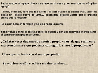 Laura puso el arrugado billete a su lado en la mesa y con una sonrisa cómplice agregó:   - Toma, guárdalo, para que te acuerdes de esto cuando te sientas mal... pero me debes un  billete nuevo de $500.00 pesos para poderlo usarlo con el próximo amigo que lo necesite.   Le dio un beso en la mejilla y se alejó hacia la puerta.   Pablo volvió a mirar el billete, sonrió, lo guardó y con una renovada energía llamó al camarero para pagar la cuenta...   ¿Cuántas veces dudamos de nuestro propio valor, de que realmente merecemos más y que podemos conseguirlo si nos lo proponemos?   Claro que no basta con el mero propósito...   Se requiere acción y existen muchos caminos… 