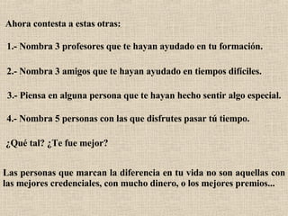 Ahora contesta a estas otras:   1.- Nombra 3 profesores que te hayan ayudado en tu formación.   2.- Nombra 3 amigos que te hayan ayudado en tiempos difíciles.   3.- Piensa en alguna persona que te hayan hecho sentir algo especial.   4.- Nombra 5 personas con las que disfrutes pasar tú tiempo.   ¿Qué tal? ¿Te fue mejor?   Las personas que marcan la diferencia en tu vida no son aquellas con las mejores credenciales, con mucho dinero, o los mejores premios...   