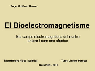 El Bioelectromagnetisme Els camps electromagnètics del nostre entorn i com ens afecten Departament Física i Química Tutor: Llorenç Porquer Curs 2009 - 2010 Roger Gutiérrez Ramon 