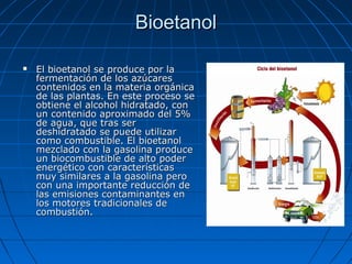 BioetanolBioetanol
 El bioetanol se produce por laEl bioetanol se produce por la
fermentación de los azúcaresfermentación de los azúcares
contenidos en la materia orgánicacontenidos en la materia orgánica
de las plantas. En este proceso sede las plantas. En este proceso se
obtiene el alcohol hidratado, conobtiene el alcohol hidratado, con
un contenido aproximado del 5%un contenido aproximado del 5%
de agua, que tras serde agua, que tras ser
deshidratado se puede utilizardeshidratado se puede utilizar
como combustible. El bioetanolcomo combustible. El bioetanol
mezclado con la gasolina producemezclado con la gasolina produce
un biocombustible de alto poderun biocombustible de alto poder
energético con característicasenergético con características
muy similares a la gasolina peromuy similares a la gasolina pero
con una importante reducción decon una importante reducción de
las emisiones contaminantes enlas emisiones contaminantes en
los motores tradicionales delos motores tradicionales de
combustión.combustión.
 