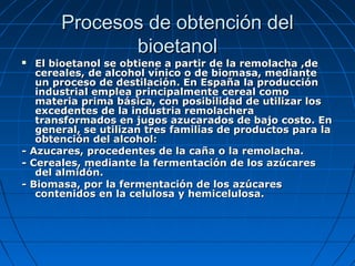 Procesos de obtención delProcesos de obtención del
bioetanolbioetanol
 El bioetanol se obtiene a partir de la remolacha ,deEl bioetanol se obtiene a partir de la remolacha ,de
cereales, de alcohol vínico o de biomasa, mediantecereales, de alcohol vínico o de biomasa, mediante
un proceso de destilación. En España la producciónun proceso de destilación. En España la producción
industrial emplea principalmente cereal comoindustrial emplea principalmente cereal como
materia prima básica, con posibilidad de utilizar losmateria prima básica, con posibilidad de utilizar los
excedentes de la industria remolacheraexcedentes de la industria remolachera
transformados en jugos azucarados de bajo costo. Entransformados en jugos azucarados de bajo costo. En
general, se utilizan tres familias de productos para lageneral, se utilizan tres familias de productos para la
obtención del alcohol:obtención del alcohol:
- Azucares, procedentes de la caña o la remolacha.- Azucares, procedentes de la caña o la remolacha.
- Cereales, mediante la fermentación de los azúcares- Cereales, mediante la fermentación de los azúcares
del almidón.del almidón.
- Biomasa, por la fermentación de los azúcares- Biomasa, por la fermentación de los azúcares
contenidos en la celulosa y hemicelulosa.contenidos en la celulosa y hemicelulosa.
 