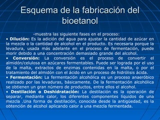 Esquema de la fabricación delEsquema de la fabricación del
bioetanolbioetanol
-muestra las siguiente fases en el proceso:
• Dilución: Es la adición del agua para ajustar la cantidad de azúcar en
la mezcla o la cantidad de alcohol en el producto. Es necesaria porque la
levadura, usada más adelante en el proceso de fermentación, puede
morir debido a una concentración demasiado grande del alcohol.
• Conversión: La conversión es el proceso de convertir el
almidón/celulosa en azúcares fermentables. Puede ser lograda por el uso
de la malta, extractos de enzimas contenidas en la malta, o por el
tratamiento del almidón con el ácido en un proceso de hidrólisis ácida.
• Fermentación: La fermentación alcohólica es un proceso anaeróbico
realizado por las levaduras, básicamente. De la fermentación alcohólica
se obtienen un gran número de productos, entre ellos el alcohol.
• Destilación o Deshidratación: La destilación es la operación de
separar, mediante calor, los diferentes componentes líquidos de una
mezcla .Una forma de destilación, conocida desde la antigüedad, es la
obtención de alcohol aplicando calor a una mezcla fermentada.
 
