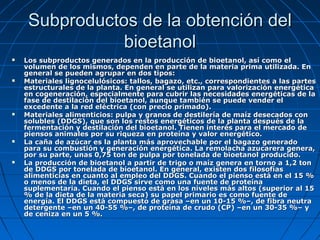 Subproductos de la obtención delSubproductos de la obtención del
bioetanolbioetanol
 Los subproductos generados en la producción de bioetanol, así como elLos subproductos generados en la producción de bioetanol, así como el
volumen de los mismos, dependen en parte de la materia prima utilizada. Envolumen de los mismos, dependen en parte de la materia prima utilizada. En
general se pueden agrupar en dos tipos:general se pueden agrupar en dos tipos:
 Materiales lignocelulósicos: tallos, bagazo, etc., correspondientes a las partesMateriales lignocelulósicos: tallos, bagazo, etc., correspondientes a las partes
estructurales de la planta. En general se utilizan para valorización energéticaestructurales de la planta. En general se utilizan para valorización energética
en cogeneración, especialmente para cubrir las necesidades energéticas de laen cogeneración, especialmente para cubrir las necesidades energéticas de la
fase de destilación del bioetanol, aunque también se puede vender elfase de destilación del bioetanol, aunque también se puede vender el
excedente a la red eléctrica (con precio primado).excedente a la red eléctrica (con precio primado).
 Materiales alimenticios: pulpa y granos de destilería de maíz desecados conMateriales alimenticios: pulpa y granos de destilería de maíz desecados con
solubles (DDGS), que son los restos energéticos de la planta después de lasolubles (DDGS), que son los restos energéticos de la planta después de la
fermentación y destilación del bioetanol. Tienen interés para el mercado defermentación y destilación del bioetanol. Tienen interés para el mercado de
piensos animales por su riqueza en proteína y valor energético.piensos animales por su riqueza en proteína y valor energético.
 La caña de azúcar es la planta más aprovechable por el bagazo generadoLa caña de azúcar es la planta más aprovechable por el bagazo generado
para su combustión y generación energética. La remolacha azucarera genera,para su combustión y generación energética. La remolacha azucarera genera,
por su parte, unas 0,75 ton de pulpa por tonelada de bioetanol producido.por su parte, unas 0,75 ton de pulpa por tonelada de bioetanol producido.
 La producción de bioetanol a partir de trigo o maíz genera en torno a 1,2 tonLa producción de bioetanol a partir de trigo o maíz genera en torno a 1,2 ton
de DDGS por tonelada de bioetanol. En general, existen dos filosofíasde DDGS por tonelada de bioetanol. En general, existen dos filosofías
alimenticias en cuanto al empleo del DDGS. Cuando el pienso está en el 15 %alimenticias en cuanto al empleo del DDGS. Cuando el pienso está en el 15 %
o menos de la dieta, el DDGS sirve como una fuente de proteínao menos de la dieta, el DDGS sirve como una fuente de proteína
suplementaria. Cuando el pienso está en los niveles más altos (superior al 15suplementaria. Cuando el pienso está en los niveles más altos (superior al 15
% de la dieta de la materia seca) su papel primario es como fuente de% de la dieta de la materia seca) su papel primario es como fuente de
energía. El DDGS está compuesto de grasa –en un 10-15 %–, de fibra neutraenergía. El DDGS está compuesto de grasa –en un 10-15 %–, de fibra neutra
detergente –en un 40-55 %–, de proteína de crudo (CP) –en un 30-35 %– ydetergente –en un 40-55 %–, de proteína de crudo (CP) –en un 30-35 %– y
de ceniza en un 5 %.de ceniza en un 5 %.
 