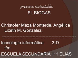 procesos sustentables
EL BIOGAS
Christofer Meza Monterde, Angélica
Lizeth M. González.
---------------------------------------------------
tecnología informática 3-D
t/m
ESCUELA SECUNDARIA 111 ELIAS
 