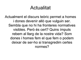 Actualitat
Actualment el discurs teòric permet a homes
     i dones devenir allò que vulguin ser.
  Sembla que no hi ha fronteres normatives
     visibles. Però és cert? Quins ímputs
    rebem al llarg de la nostre vida? Som
   dones i homes fem el que fem o podem
    deixar de ser-ho si transgredim certes
                   normes?
 
