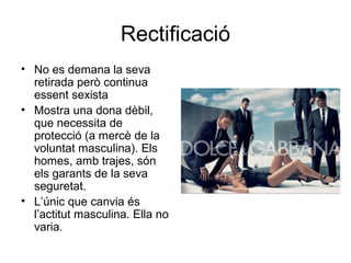 Rectificació
• No es demana la seva
  retirada però continua
  essent sexista
• Mostra una dona dèbil,
  que necessita de
  protecció (a mercè de la
  voluntat masculina). Els
  homes, amb trajes, són
  els garants de la seva
  seguretat.
• L’únic que canvia és
  l’actitut masculina. Ella no
  varia.
 