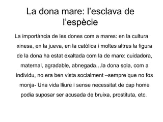 La dona mare: l’esclava de
            l’espècie
La importància de les dones com a mares: en la cultura
xinesa, en la jueva, en la catòlica i moltes altres la figura
de la dona ha estat exaltada com la de mare: cuidadora,
  maternal, agradable, abnegada…la dona sola, com a
individu, no era ben vista socialment –sempre que no fos
 monja- Una vida lliure i sense necessitat de cap home
  podia suposar ser acusada de bruixa, prostituta, etc.
 