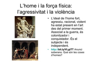 L’home i la força física:
l’agressivitat i la violència
               • L’ideal de l’home fort,
                 agressiu, racional, violent
                 ha estat present en l’art
                 des del primer moment.
                 Associat a la guerra, és
                 colonitzador i
                 conquistador. És el
                 subjecte i és
                 independent.
               •   http://bit.ly/VLgtTT Anunci
                   soberano. Què són les coses
                   d’homes?
 