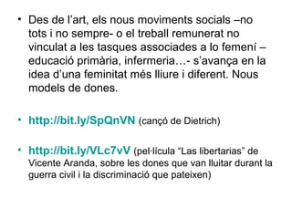 • Des de l’art, els nous moviments socials –no
  tots i no sempre- o el treball remunerat no
  vinculat a les tasques associades a lo femení –
  educació primària, infermeria…- s’avança en la
  idea d’una feminitat més lliure i diferent. Nous
  models de dones.

• http://bit.ly/SpQnVN (cançó de Dietrich)

• http://bit.ly/VLc7vV (pel·lícula “Las libertarias” de
  Vicente Aranda, sobre les dones que van lluitar durant la
  guerra civil i la discriminació que pateixen)
 