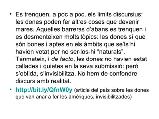 • Es trenquen, a poc a poc, els limits discursius:
  les dones poden fer altres coses que devenir
  mares. Aquelles barreres d’abans es trenquen i
  es desmenteixen molts tòpics: les dones sí que
  són bones i aptes en els àmbits que se’ls hi
  havien vetat per no ser-los-hi “naturals”.
  Tanmateix, i de facto, les dones no havien estat
  callades i quietes en la seva submissió: però
  s’oblida, s’invisibilitza. No hem de confondre
  discurs amb realitat.
• http://bit.ly/QfnW0y (article del país sobre les dones
  que van anar a fer les amèriques, invisibilitzades)
 