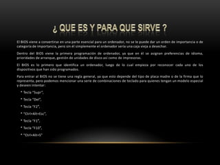 ¿ QUE ES Y PARA QUE SIRVE ?El BIOS viene a convertirse en una parte esencial para un ordenador, no se le puede dar un orden de importancia o de categoría de importancia, pero sin él simplemente el ordenador sería una caja vieja a desechar.Dentro del BIOS viene la primera programación de ordenador, ya que en él se asignan preferencias de idioma, prioridades de arranque, gestión de unidades de disco así como de impresoras.El BIOS es lo primero que identifica un ordenador, luego de lo cual empieza por reconocer cada uno de los dispositivos que han sido programados.Para entrar al BIOS no se tiene una regla general, ya que esto depende del tipo de placa madre o de la firma que lo representa, pero podemos mencionar una serie de combinaciones de teclado para quienes tengan un modelo especial y deseen intentar:    * Tecla “Supr”,    * Tecla “Del”,    * Tecla “F2″,    * “Ctrl+Alt+Esc”,    * Tecla “F1″,    * Tecla “F10″,    * “Ctrl+Alt+S”