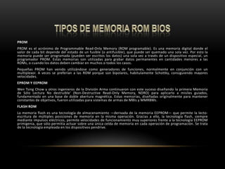 TIPOS DE MEMORIA ROM BIOSPROMPROM es el acrónimo de ProgrammableRead-OnlyMemory (ROM programable). Es una memoria digital donde el valor de cada bit depende del estado de un fusible (o antifusible), que puede ser quemado una sola vez. Por esto la memoria puede ser programada (pueden ser escritos los datos) una sola vez a través de un dispositivo especial, un programador PROM. Estas memorias son utilizadas para grabar datos permanentes en cantidades menores a las ROMs, o cuando los datos deben cambiar en muchos o todos los casos.Pequeñas PROM han venido utilizándose como generadores de funciones, normalmente en conjunción con un multiplexor. A veces se preferían a las ROM porque son bipolares, habitulamenteSchottky, consiguiendo mayores velocidades.EPROM Y EEPROM WenTsingChow y otros ingenieros de la División Arma continuaron con este suceso diseñando la primera Memoria de Sólo Lectura No destruible' (Non-DestructiveRead-OnlyMemory, NDRO) para aplicarlo a misiles guiados, fundamentado en una base de doble abertura magnética. Estas memorias, diseñadas originalmente para mantener constantes de objetivos, fueron utilizadas para sistemas de armas de MBIs y MMRBMs.FLASH ROMLa memoria flash es una tecnología de almacenamiento —derivada de la memoria EEPROM— que permite la lecto-escritura de múltiples posiciones de memoria en la misma operación. Gracias a ello, la tecnología flash, siempre mediante impulsos eléctricos, permite velocidades de funcionamiento muy superiores frente a la tecnología EEPROM primigenia, que sólo permitía actuar sobre una única celda de memoria en cada operación de programación. Se trata de la tecnología empleada en los dispositivos pendrive.