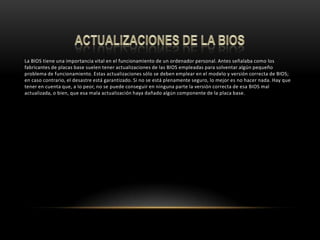 ACTUALIZACIONES DE LA BIOSLa BIOS tiene una importancia vital en el funcionamiento de un ordenador personal. Antes señalaba como los fabricantes de placas base suelen tener actualizaciones de las BIOS empleadas para solventar algún pequeño problema de funcionamiento. Estas actualizaciones sólo se deben emplear en el modelo y versión correcta de BIOS; en caso contrario, el desastre está garantizado. Si no se está plenamente seguro, lo mejor es no hacer nada. Hay que tener en cuenta que, a lo peor, no se puede conseguir en ninguna parte la versión correcta de esa BIOS mal actualizada, o bien, que esa mala actualización haya dañado algún componente de la placa base.