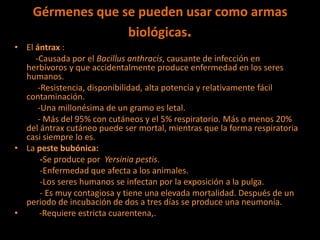 Gérmenes que se pueden usar como armas
biológicas.
• El ántrax :
-Causada por el Bacillus anthracis, causante de infección en
herbívoros y que accidentalmente produce enfermedad en los seres
humanos.
-Resistencia, disponibilidad, alta potencia y relativamente fácil
contaminación.
-Una millonésima de un gramo es letal.
- Más del 95% con cutáneos y el 5% respiratorio. Más o menos 20%
del ántrax cutáneo puede ser mortal, mientras que la forma respiratoria
casi siempre lo es.
• La peste bubónica:
-Se produce por Yersinia pestis.
-Enfermedad que afecta a los animales.
-Los seres humanos se infectan por la exposición a la pulga.
- Es muy contagiosa y tiene una elevada mortalidad. Después de un
periodo de incubación de dos a tres días se produce una neumonía.
• -Requiere estricta cuarentena,.
 