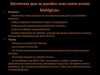 Gérmenes que se pueden usar como armas
biológicas.• Botulismo.
-Resulta de la intoxicación por las neurotoxinas producidas por Clostridium
botulinum.
-Esporas altamente resistentes al calor y a la desecación.
-Su destrucción requiere altas temperaturas a presión.
-Forma de infección es gastrointestinal.
-Produce toxicidad al ser inhalada. La progresión desde el inicio de los síntomas
hasta la falla respiratoria suele durar 24 horas.
• Viruela.
-Pertenece a la familia de Poxvirus.
-Ya no existe en el mundo.
-Su eficacia para transmitirse provocaría una diseminación mundial en pocas
semanas.
-El contagio requiere de contacto cercano.
-La mortalidad es de 20% al 50%. Los pacientes se deben mantener en
aislamiento de contacto hasta que desaparezcan las costras. Se requiere estricta
cuarentena, con aislamiento respiratorio durante 17 días, para todas las personas
en contacto directo.
 