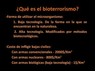 ¿Qué es el bioterrorismo?
-Forma de utilizar el microorganismo:
1. Baja tecnología. De la forma en la que se
encuentran en la naturaleza.
2. Alta tecnología. Modificados por métodos
biotecnológicos.
-Costo de infligir bajas civiles:
Con armas convencionales - 2000$/Km²
Con armas nucleares - 800$/Km²
Con armas biológicas (baja tecnología) - 1$/Km²
 