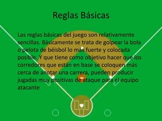 Reglas Básicas
Las reglas básicas del juego son relativamente
sencillas. Básicamente se trata de golpear la bola
o pelota de béisbol lo más fuerte y colocada
posible. Y que tiene como objetivo hacer que los
corredores que están en base se coloquen más
cerca de anotar una carrera, pueden producir
jugadas muy positivas de ataque para el equipo
atacante
 