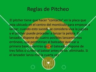 Reglas de Pitcheo
El pitcher tiene que hacer "contacto" en la placa que
esta ubicada en el centro del montículo para empezar a
lanzar; cuando esto sucede se considera viva la jugada
y el pitcher puede proceder a lanzar la pelota. El
lanzador dispone de cuatro posibles lanzamientos
erróneos, que permitirían al bateador avanzar a
primera base, mientras que el bateador dispone de
tres fallos o strikes al batear antes de ser eliminado. Si
el lanzador lanza mal la cuarta vez
 
