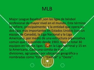 MLB
Major League Baseball ,son las ligas de béisbol
profesional de mayor nivel en el mundo. Este término
se refiere, principalmente, a la entidad que opera las
dos ligas más importantes en Estados Unidos (con un
equipo de Canadá), la Liga Nacional y la Liga
Americana, por medio de una estructura organizativa
común que ha existido desde 1903. Hay en total 30
equipos en las dos ligas: 15 en la Liga Nacional y 15 en
la Americana. Cada una consta de tres
divisiones, agrupadas por ubicación geográfica y
nombradas como "Este", "Central" y "Oeste".
 