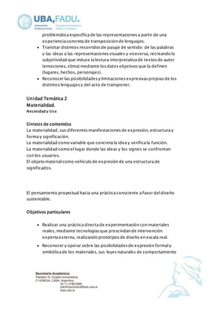 problemática específica de las representaciones a partir de una 
experiencia concreta de transposición de lenguajes. 
 Transitar distintos recorridos de pasaje de sentido: de las palabras 
y las ideas a las representaciones visuales y viceversa, recreando la 
subjetividad que induce la lectura interpretativa de textos de autor 
(emociones, clima) mediante los datos objetivos que la definen 
(lugares, hechos, personajes). 
 Reconocer las posibilidades y limitaciones expresivas propias de los 
distintos lenguajes y del acto de transponer. 
Unidad Temática 2 
Materialidad. 
Necesidad y Uso 
Síntesis de contenidos 
La materialidad, sus diferentes manifestaciones de expresión, estructura y 
forma y significación. 
La materialidad como variable que concreta la idea y verifica la función. 
La materialidad como el lugar donde las ideas y los signos se confrontan 
con los usuarios. 
El objeto material como vehículo de expresión de una estructura de 
significados. 
El pensamiento proyectual hacia una práctica consciente a favor del diseño 
sustentable. 
Objetivos particulares 
 Realizar una práctica directa de experimentación con materiales 
reales, mediante tecnologías que prescindan de intervención 
experta externa, realizando prototipos de diseño en escala real. 
 Reconocer y operar sobre las posibilidades de expresión formal y 
simbólica de los materiales, sus leyes naturales de comportamiento 
 