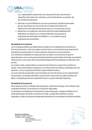 y su capacidad de optimizar una respuesta frente a una función 
específica ubicando a los alumnos como destinatarios y usuarios de 
sus propias propuestas. 
 Abordar en profundidad un proceso proyectual, desde la generación 
de una idea hasta la concreción de un objeto de diseño y la 
elaboración del material necesario para su comunicación visual. 
 Despertar un estado de conciencia sobre la responsabilidad del 
diseñador en relación a su medio ambiente, al proponer la 
utilización de materiales reciclables y /o reciclados para la 
realización de prototipos. 
Modalidad de Enseñanza: 
Las estrategias didácticas elaboradas cumplen con el objetivo de presentar en 
forma transversal y crítica el campo común de los conocimientos que abarcan las 
disciplinas proyectuales en el área espacial, objetual y comunicacional. 
Los métodos empleados en cada ejercicio se basan en la premisa de que el 
aprendizaje es una consecuencia del pensamiento y pretenden fomentar una actitud 
reflexiva y un uso activo del conocimiento adquirido fomentando la reflexión en la 
acción. 
Las clases están organizadas en exposiciones teóricas a cargo de la profesora 
titular y de profesionales invitados y en el desarrollo de trabajos realizados por los 
alumnos, con un proyecto referido a cada unidad temática. 
Los procesos de producción son orientados por los docentes con un seguimiento 
presencial en el espacio del taller que permite, dentro del encuadre del plan de 
labor, el despliegue de los estudiantes hacia su particularidad subjetiva. 
Modalidad de Evaluación: 
Para cada una de las unidades del programa, el alumno entrega, en la instancia de 
evaluación formal, un proyecto en el soporte adecuado. 
La entrega es evaluada por el docente a cargo del grupo, y luego nivelada con el 
resto del equipo docente y el profesor titular a cargo de la cátedra. La nota 
asignada a cada entrega está integrada también por una evaluación del desempeño 
 