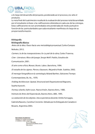 a lo largo del desarrollo del proyecto, ponderando así el proceso y no sólo el 
producto. 
La nota final del cuatrimestre resulta de la evaluación del proceso total desarrollado 
por el estudiante en base a las calificaciones obtenidas en cada una de las entregas. 
Estas calificaciones no son promediadas sino ponderadas de modo puntual en 
función de las particularidades que cada estudiante manifiesta a lo largo de su 
propia transformación. 
Bibliografía 
Bibliografía Básica: 
Antes de la Idea. Pasos hacia una metodología proyectual , Carlos Campos 
Nobuko, 2012. 
Carmen, la de las transposiciones. En La piel de la obra, Carlos Traversa. 
Cine- Literatura. Ritos del pasaje , Sergio Wolf. Paidós, Estudios de 
Comunicación, 2001. 
El arte como oficio, Munari, Bruno. Labor, Barcelona, 1994. 
El estudio de los signos. Pierce y Saussure , Alejandra Vitale. Eudeba. 2002. 
El mensaje fotográfico en la semiología, Roland Barthes. Ediciones Tiempo 
Contemporáneo, Bs. As., 1970. 
Folding Architecture: Spatial, Structural and Organizational Diagrams, 
Sophia Vyzoviti. 
Forma y diseño, Kahn Louis. Nueva Visión, Buenos Aires, 1980. 
Instituto de Artes del Espectáculo, Buenos Aires, UBA, 1995. 
La seducción de los objetos. Una experiencia docente. Emilio Farruggia, 
Gabriela Nazario, Carolina Creciente. Editado por la Embajada de Canadá en 
Rosario, Argentina 2003. 
 