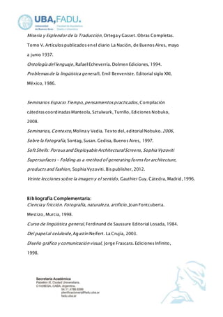 Miseria y Esplendor de la Traducción, Ortega y Gasset. Obras Completas. 
Tomo V. Artículos publicados en el diario La Nación, de Buenos Aires, mayo 
a junio 1937. 
Ontología del lenguaje, Rafael Echeverría. Dolmen Ediciones, 1994. 
Problemas de la lingüística general I, Emil Benveniste. Editorial siglo XXI, 
México, 1986. 
Seminarios Espacio Tiempo, pensamientos practicados, Compilación 
cátedras coordinadas Manteola, Sztulwark, Turrillo, Ediciones Nobuko, 
2008. 
Seminarios, Contexto, Molina y Vedia. Texto del, editorial Nobuko. 2006, 
Sobre la fotografía, Sontag, Susan. Gedisa, Buenos Aires, 1997. 
Soft Shells: Porous and Deployable Architectural Screens, Sophia Vyzoviti 
Supersurfaces - Folding as a method of generating forms for architecture, 
products and fashion, Sophia Vyzoviti. Bis publisher, 2012. 
Veinte lecciones sobre la imagen y el sentido , Gauthier Guy. Cátedra, Madrid, 1996. 
Bibliografía Complementaria: 
Ciencia y fricción. Fotografía, naturaleza, artificio, Joan Fontcuberta. 
Mestizo, Murcia, 1998. 
Curso de lingüística general, Ferdinand de Saussure Editorial Losada, 1984. 
Del papel al celuloide, Agustín Neifert. La Crujía, 2003. 
Diseño gráfico y comunicación visual, Jorge Frascara. Ediciones Infinito, 
1998. 
 