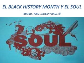 EL BLACK HISTORY MONTH Y EL SOUL
MARIO , KIKO , HUGO Y RAUL 
 