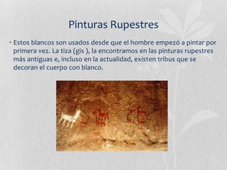 Pinturas Rupestres
• Estos blancos son usados desde que el hombre empezó a pintar por
  primera vez. La tiza (gis ), la encontramos en las pinturas rupestres
  más antiguas e, incluso en la actualidad, existen tribus que se
  decoran el cuerpo con blanco.
 