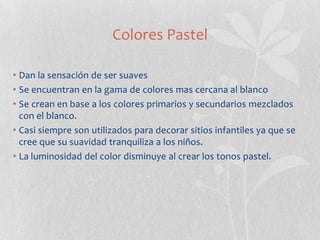 Colores Pastel

• Dan la sensación de ser suaves
• Se encuentran en la gama de colores mas cercana al blanco
• Se crean en base a los colores primarios y secundarios mezclados
  con el blanco.
• Casi siempre son utilizados para decorar sitios infantiles ya que se
  cree que su suavidad tranquiliza a los niños.
• La luminosidad del color disminuye al crear los tonos pastel.
 