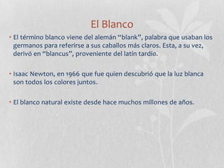 El Blanco
• El término blanco viene del alemán “blank”, palabra que usaban los
  germanos para referirse a sus caballos más claros. Esta, a su vez,
  derivó en “blancus”, proveniente del latín tardío.

• Isaac Newton, en 1966 que fue quien descubrió que la luz blanca
  son todos los colores juntos.

• El blanco natural existe desde hace muchos millones de años.
 