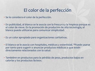 El color de la perfección
• Se le considera el color de la perfección.

• En publicidad, al blanco se le asocia con la frescura y la limpieza porque es
  el color de nieve. En la promoción de productos de alta tecnología, el
  blanco puede utilizarse para comunicar simplicidad.

• Es un color apropiado para organizaciones caritativas.

• El blanco se le asocia con hospitales, médicos y esterilidad. *Puede usarse
  por tanto para sugerir o anunciar productos médicos o que estén
  directamente relacionados con la salud.

• Tambiénn en productos para la pérdida de peso, productos bajos en
  calorías y los productos lácteos.
 