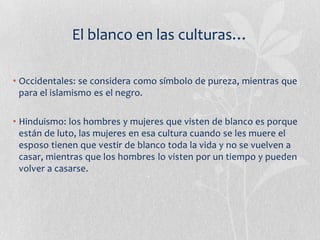 El blanco en las culturas…

• Occidentales: se considera como símbolo de pureza, mientras que
  para el islamismo es el negro.

• Hinduismo: los hombres y mujeres que visten de blanco es porque
  están de luto, las mujeres en esa cultura cuando se les muere el
  esposo tienen que vestir de blanco toda la vida y no se vuelven a
  casar, mientras que los hombres lo visten por un tiempo y pueden
  volver a casarse.
 