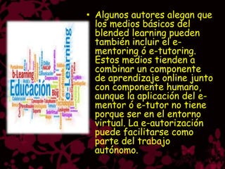 • Algunos autores alegan que
  los medios básicos del
  blended learning pueden
  también incluir el e-
  mentoring ó e-tutoring.
  Estos medios tienden a
  combinar un componente
  de aprendizaje online junto
  con componente humano,
  aunque la aplicación del e-
  mentor ó e-tutor no tiene
  porque ser en el entorno
  virtual. La e-autorización
  puede facilitarse como
  parte del trabajo
  autónomo.
 