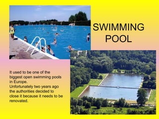 SWIMMING
POOL
It used to be one of the
biggest open swimming pools
in Europe.
Unfortunately two years ago
the authorities decided to
close it because it needs to be
renovated.